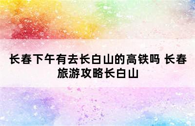 长春下午有去长白山的高铁吗 长春旅游攻略长白山